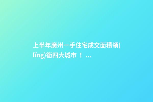 上半年廣州一手住宅成交面積領(lǐng)銜四大城市！這個區(qū)均價漲三成